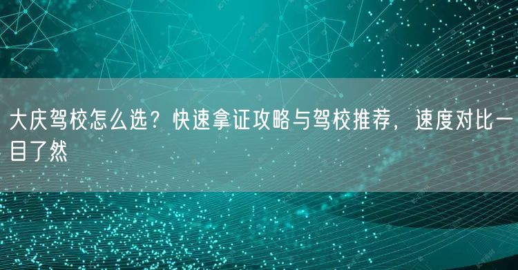 大庆驾校怎么选？快速拿证攻略与驾校推荐，速度对比一目了然