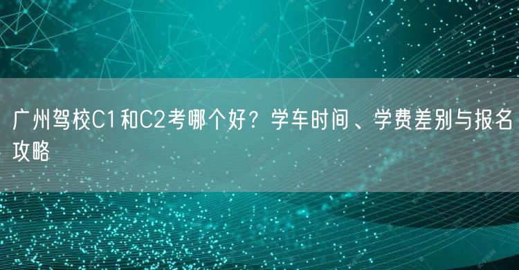 广州驾校C1和C2考哪个好？学车时间、学费差别与报名攻略