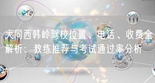 大同西韩岭驾校位置、电话、收费全解析：教练推荐与考试通过率分析