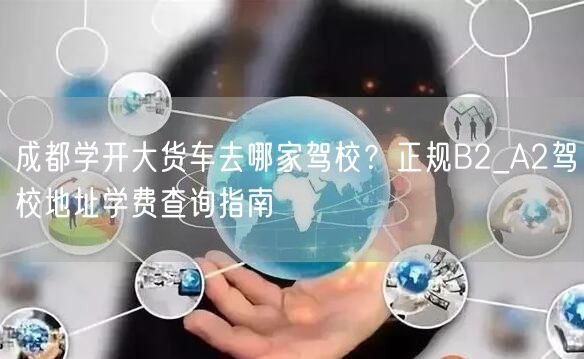成都学开大货车去哪家驾校？正规B2_A2驾校地址学费查询指南