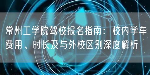 常州工学院驾校报名指南:校内学车费用、时长及与外校区别深度解析