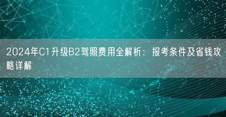 2024年C1升级B2驾照费用全解析：报考条件及省钱攻略详解