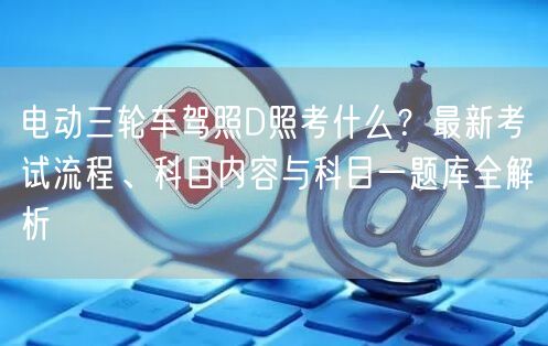 电动三轮车驾照D照考什么?最新考试流程、科目内容与科目一题库全解析 电动三轮车驾照D照考什么?最新考试流程、科目内容与科目一题库全解析
