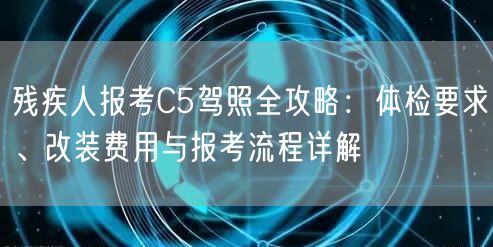 残疾人报考C5驾照全攻略：体检要求、改装费用与报考流程详解