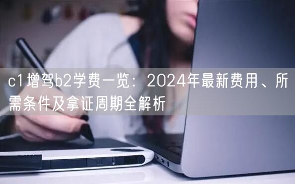 c1增驾b2学费一览:2024年最新费用、所需条件及拿证周期全解析