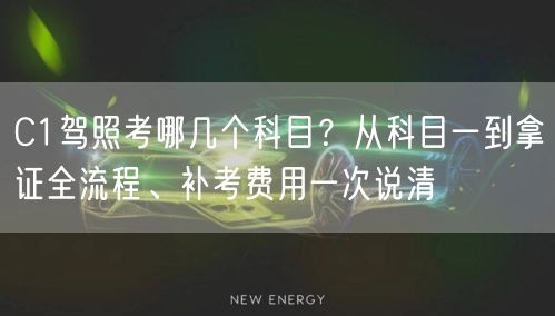 C1驾照考哪几个科目?从科目一到拿证全流程、补考费用一次说清