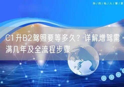 C1升B2驾照要等多久？详解增驾需满几年及全流程步骤