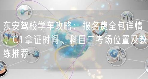 东安驾校学车攻略：报名费全包详情、C1拿证时间、科目二考场位置及教练推荐