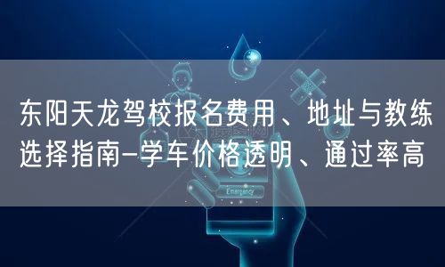 东阳天龙驾校报名费用、地址与教练选择指南-学车价格透明、通过率高