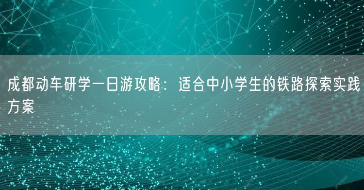 成都动车研学一日游攻略：适合中小学生的铁路探索实践方案