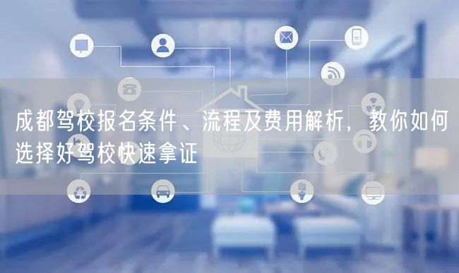 成都驾校报名条件、流程及费用解析，教你如何选择好驾校快速拿证