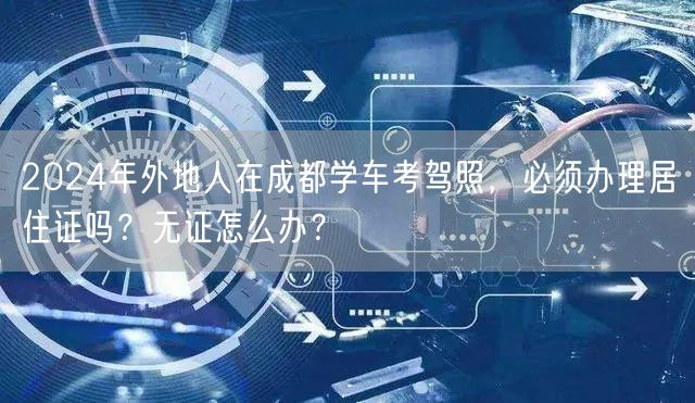 2024年外地人在成都学车考驾照，必须办理居住证吗？无证怎么办？