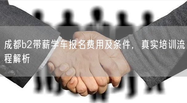 成都b2带薪学车报名费用及条件，真实培训流程解析