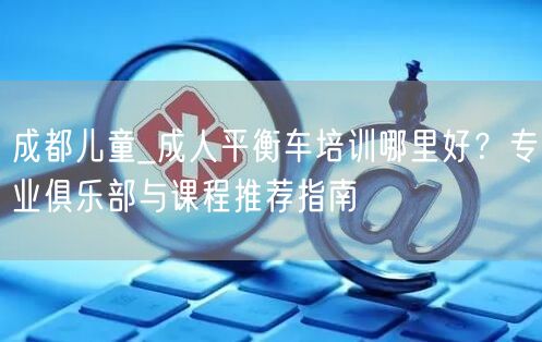 成都儿童_成人平衡车培训哪里好？专业俱乐部与课程推荐指南