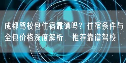 成都驾校包住宿靠谱吗？住宿条件与全包价格深度解析，推荐靠谱驾校