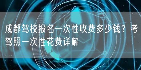 成都驾校报名一次性收费多少钱？考驾照一次性花费详解