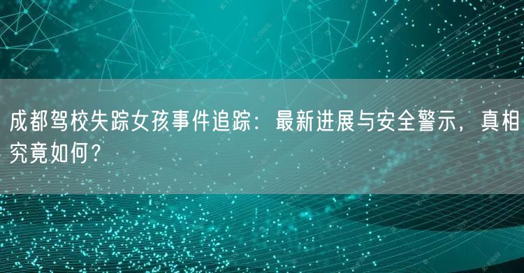 成都驾校失踪女孩事件追踪：最新进展与安全警示，真相究竟如何？
