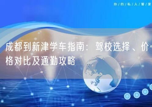 成都到新津学车指南：驾校选择、价格对比及通勤攻略