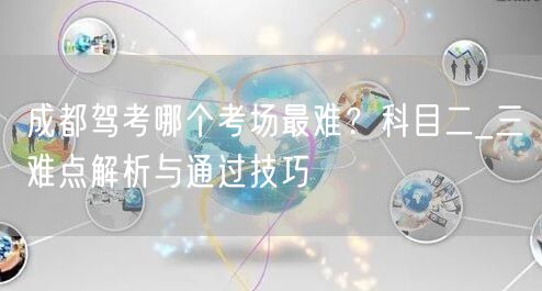 成都驾考哪个考场最难？科目二_三难点解析与通过技巧