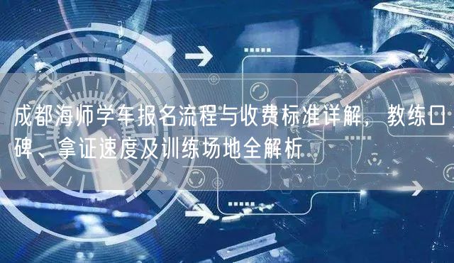 成都海师学车报名流程与收费标准详解，教练口碑、拿证速度及训练场地全解析