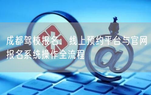 成都驾校报名：线上预约平台与官网报名系统操作全流程