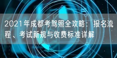2021年成都考驾照全攻略：报名流程、考试新规与收费标准详解