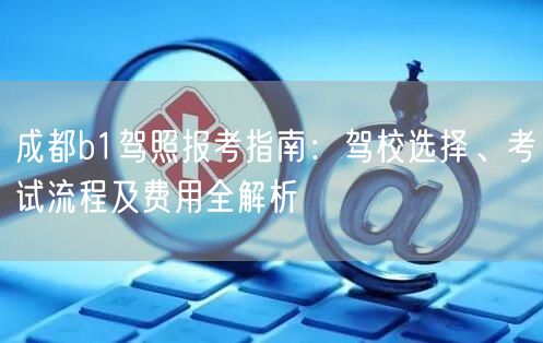 成都b1驾照报考指南：驾校选择、考试流程及费用全解析