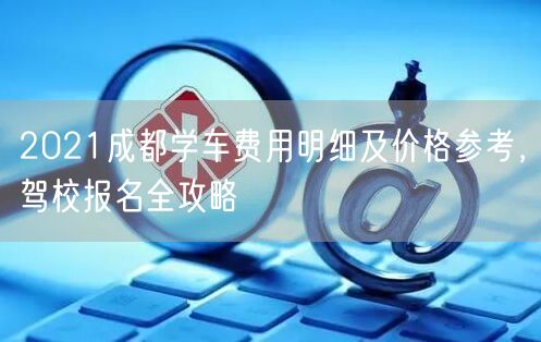 2021成都学车费用明细及价格参考，驾校报名全攻略