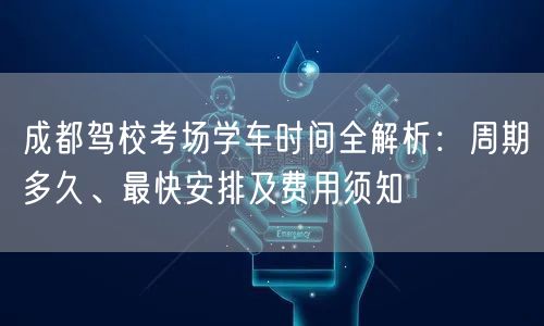 成都驾校考场学车时间全解析：周期多久、最快安排及费用须知