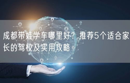 成都带娃学车哪里好？推荐5个适合家长的驾校及实用攻略