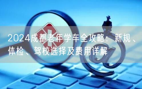 2026成都老年学车全攻略：新规、体检、驾校选择及费用详解