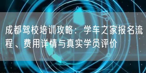 成都驾校培训攻略：学车之家报名流程、费用详情与真实学员评价