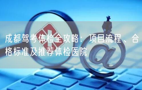 成都驾考体检全攻略：项目流程、合格标准及推荐体检医院