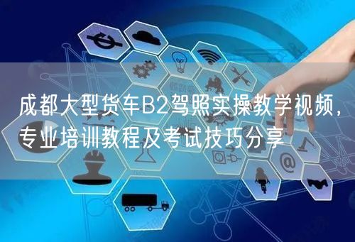 成都大型货车B2驾照实操教学视频，专业培训教程及考试技巧分享