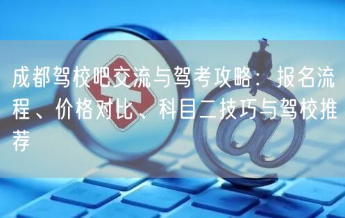 成都驾校吧交流与驾考攻略：报名流程、价格对比、科目二技巧与驾校推荐