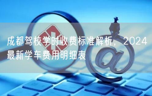 成都驾校学时收费标准解析，2024最新学车费用明细表
