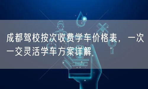 成都驾校按次收费学车价格表，一次一交灵活学车方案详解