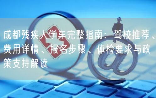 成都残疾人学车完整指南：驾校推荐、费用详情、报名步骤、体检要求与政策支持解读