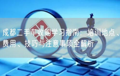 成都二手车收购学习指南：培训地点、费用、技巧与注意事项全解析