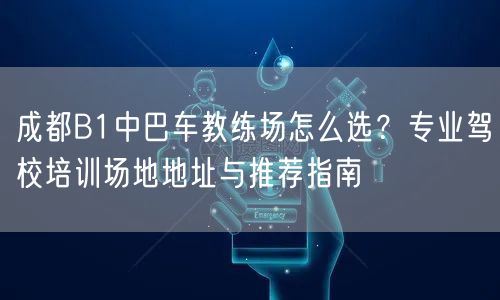 成都B1中巴车教练场怎么选？专业驾校培训场地地址与推荐指南