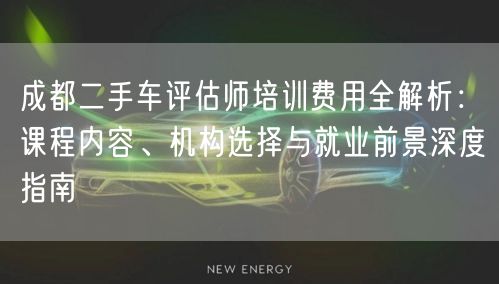 成都二手车评估师培训费用全解析：课程内容、机构选择与就业前景深度指南