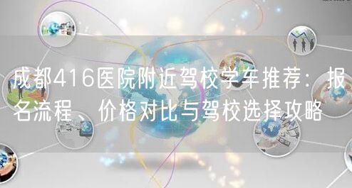 成都416医院附近驾校学车推荐：报名流程、价格对比与驾校选择攻略
