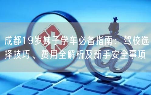 成都19岁妹子学车必备指南：驾校选择技巧、费用全解析及新手安全事项