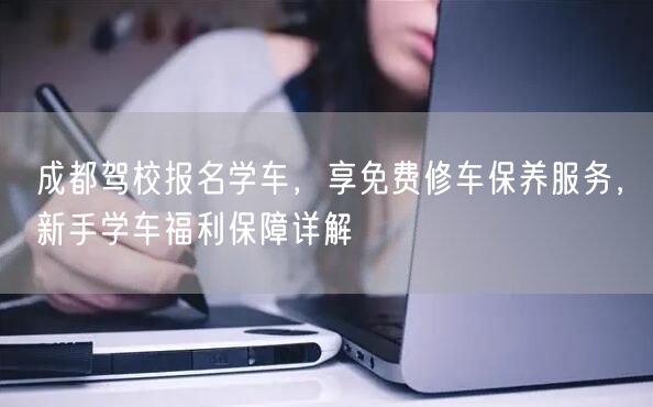 成都驾校报名学车，享免费修车保养服务，新手学车福利保障详解