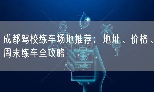 成都驾校练车场地推荐：地址、价格、周末练车全攻略