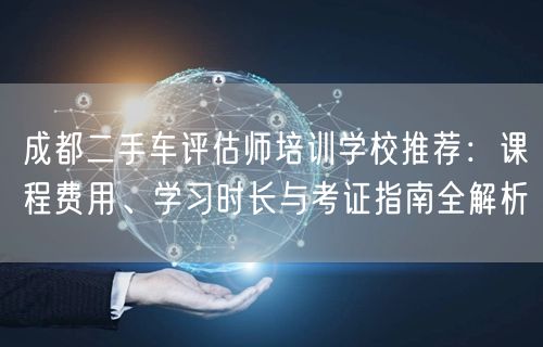 成都二手车评估师培训学校推荐：课程费用、学习时长与考证指南全解析