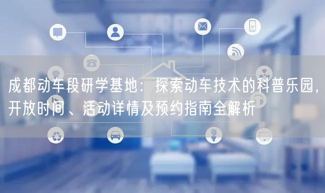 成都动车段研学基地：探索动车技术的科普乐园，开放时间、活动详情及预约指南全解析