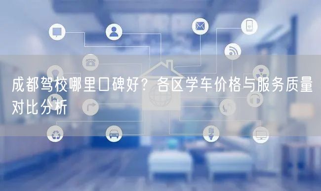 成都驾校哪里口碑好？各区学车价格与服务质量对比分析