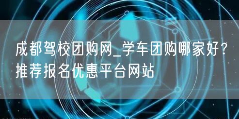 成都驾校团购网_学车团购哪家好？推荐报名优惠平台网站