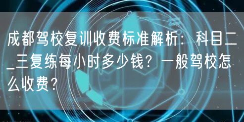 成都驾校复训收费标准解析：科目二_三复练每小时多少钱？一般驾校怎么收费？